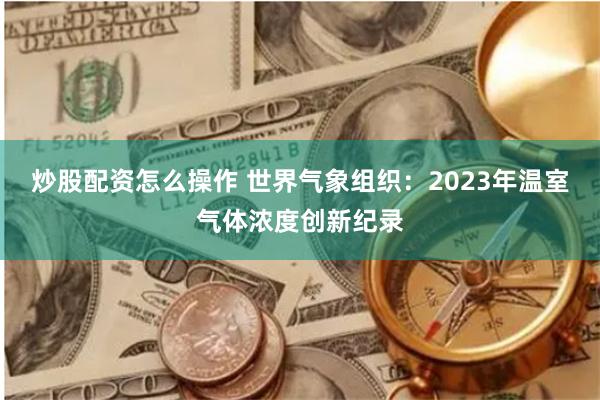 炒股配资怎么操作 世界气象组织：2023年温室气体浓度创新纪录