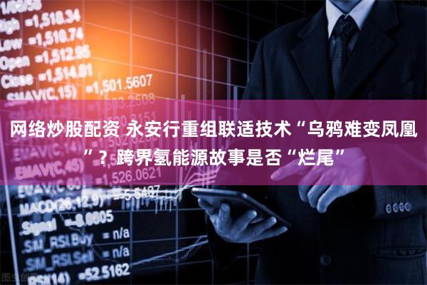 网络炒股配资 永安行重组联适技术“乌鸦难变凤凰”？跨界氢能源故事是否“烂尾”
