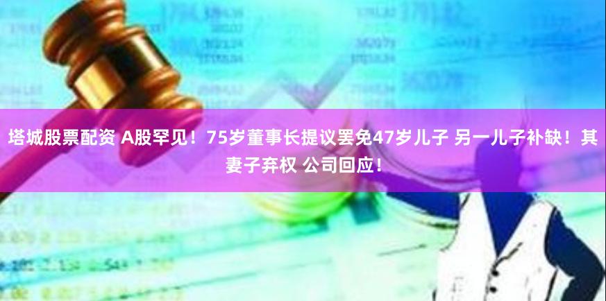 塔城股票配资 A股罕见！75岁董事长提议罢免47岁儿子 另一儿子补缺！其妻子弃权 公司回应！