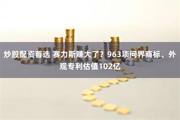 炒股配资首选 赛力斯赚大了？963项问界商标、外观专利估值102亿