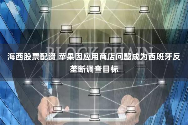 海西股票配资 苹果因应用商店问题成为西班牙反垄断调查目标