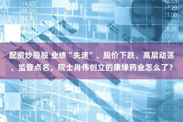 配资炒股股 业绩“失速”、股价下跌、高层动荡、监管点名，院士肖伟创立的康缘药业怎么了？