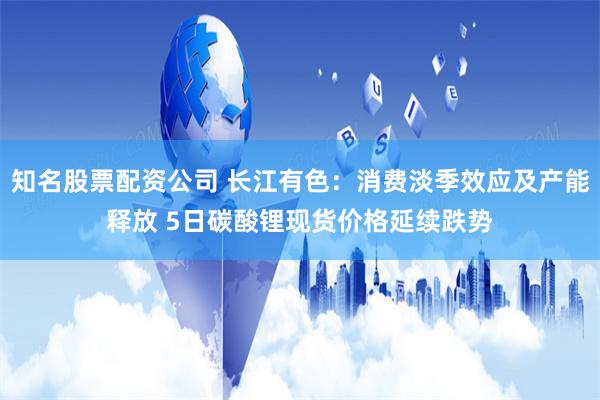 知名股票配资公司 长江有色：消费淡季效应及产能释放 5日碳酸锂现货价格延续跌势
