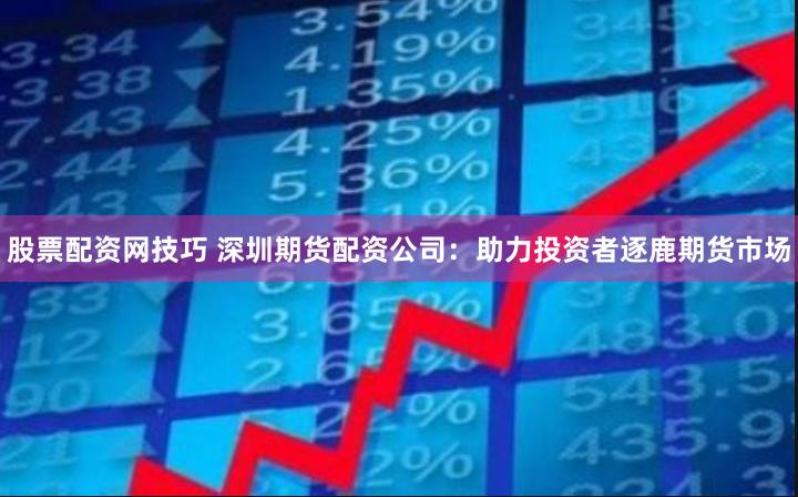 股票配资网技巧 深圳期货配资公司：助力投资者逐鹿期货市场