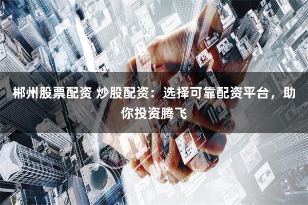 郴州股票配资 炒股配资：选择可靠配资平台，助你投资腾飞