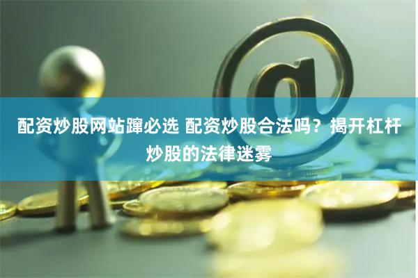 配资炒股网站蹿必选 配资炒股合法吗？揭开杠杆炒股的法律迷雾