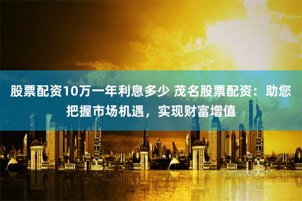 股票配资10万一年利息多少 茂名股票配资：助您把握市场机遇，实现财富增值