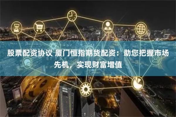 股票配资协议 厦门恒指期货配资：助您把握市场先机，实现财富增值