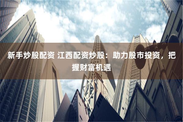 新手炒股配资 江西配资炒股：助力股市投资，把握财富机遇