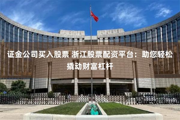 证金公司买入股票 浙江股票配资平台：助您轻松撬动财富杠杆