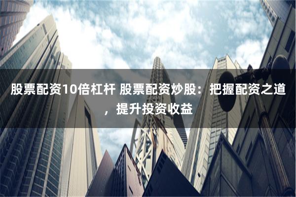 股票配资10倍杠杆 股票配资炒股：把握配资之道，提升投资收益