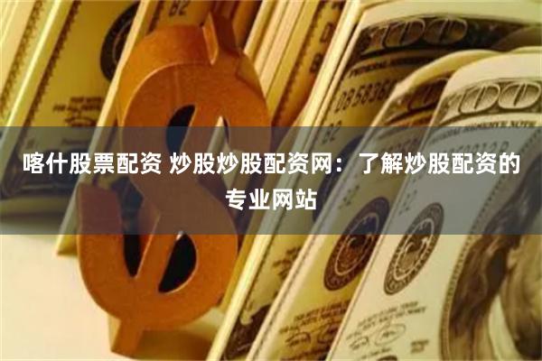 喀什股票配资 炒股炒股配资网：了解炒股配资的专业网站