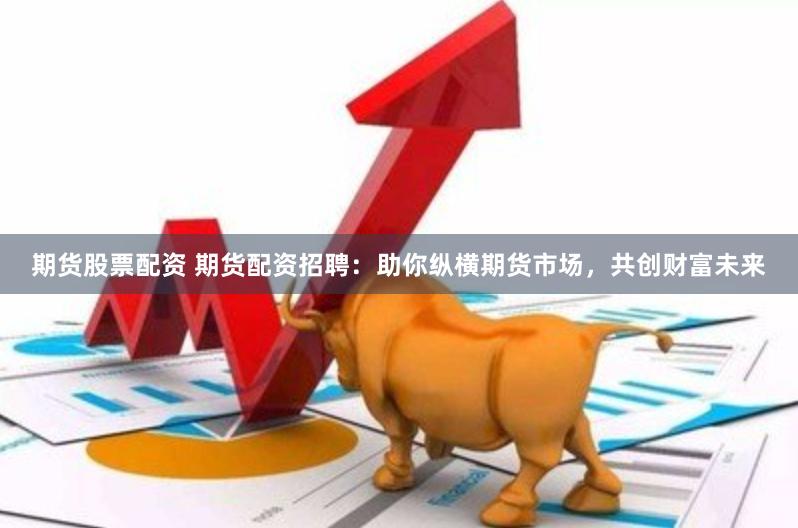 期货股票配资 期货配资招聘：助你纵横期货市场，共创财富未来