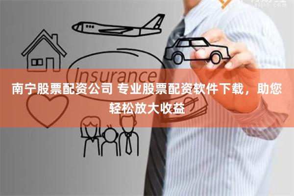 南宁股票配资公司 专业股票配资软件下载，助您轻松放大收益