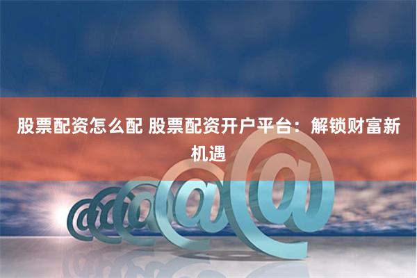 股票配资怎么配 股票配资开户平台：解锁财富新机遇