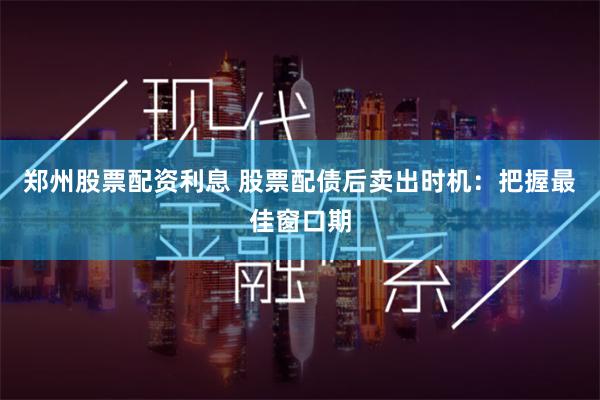 郑州股票配资利息 股票配债后卖出时机：把握最佳窗口期