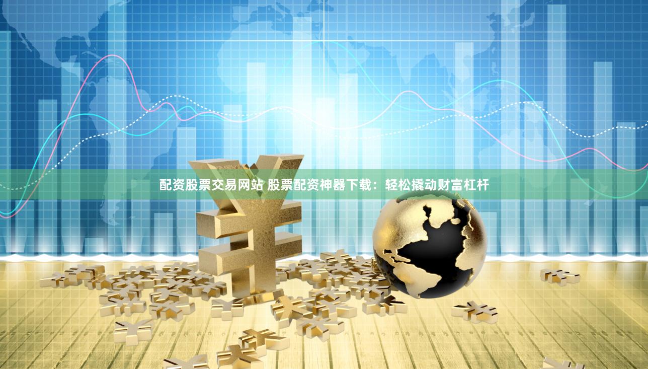 配资股票交易网站 股票配资神器下载：轻松撬动财富杠杆