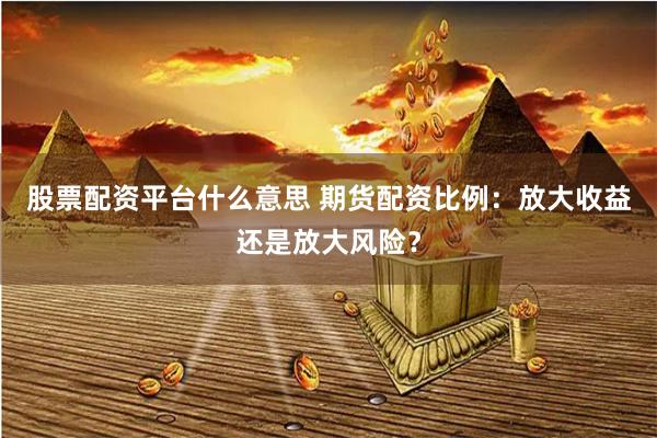 股票配资平台什么意思 期货配资比例：放大收益还是放大风险？
