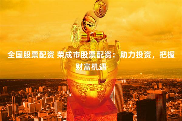 全国股票配资 荣成市股票配资：助力投资，把握财富机遇