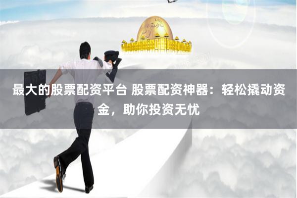 最大的股票配资平台 股票配资神器：轻松撬动资金，助你投资无忧
