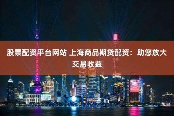 股票配资平台网站 上海商品期货配资：助您放大交易收益