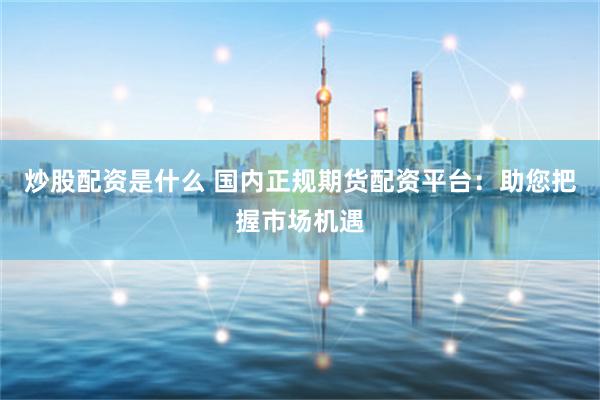 炒股配资是什么 国内正规期货配资平台：助您把握市场机遇