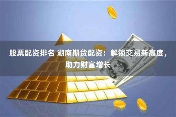 股票配资排名 湖南期货配资：解锁交易新高度，助力财富增长