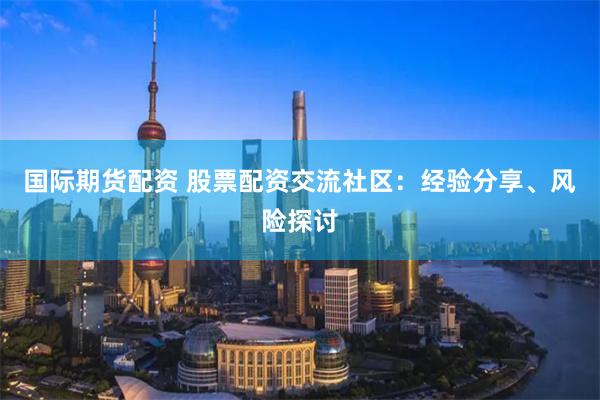 国际期货配资 股票配资交流社区：经验分享、风险探讨