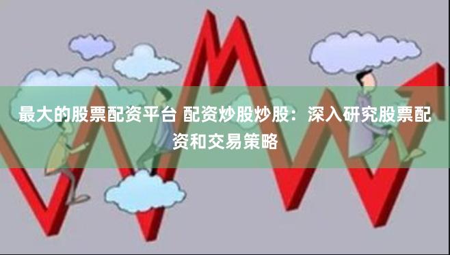 最大的股票配资平台 配资炒股炒股：深入研究股票配资和交易策略