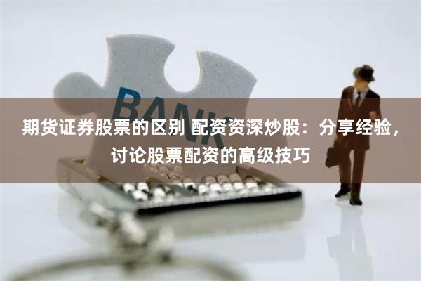 期货证券股票的区别 配资资深炒股：分享经验，讨论股票配资的高级技巧
