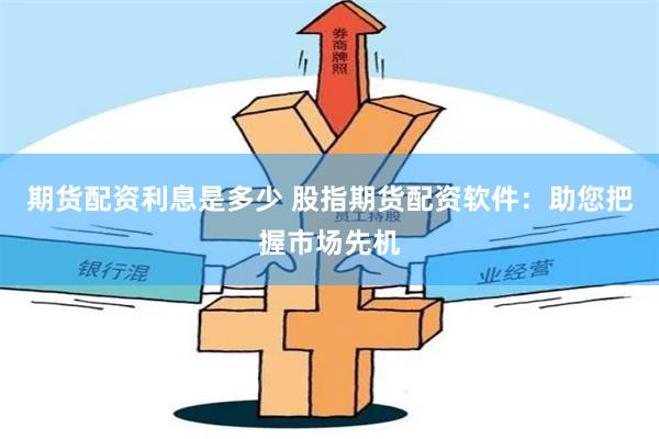 期货配资利息是多少 股指期货配资软件：助您把握市场先机