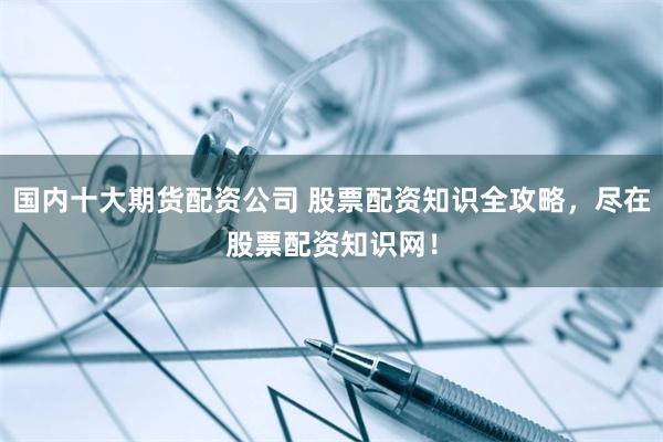 国内十大期货配资公司 股票配资知识全攻略，尽在股票配资知识网！