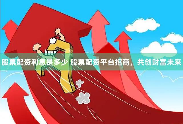 股票配资利息是多少 股票配资平台招商，共创财富未来