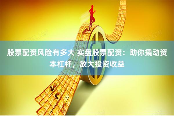 股票配资风险有多大 实盘股票配资：助你撬动资本杠杆，放大投资收益