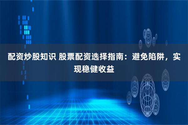 配资炒股知识 股票配资选择指南：避免陷阱，实现稳健收益